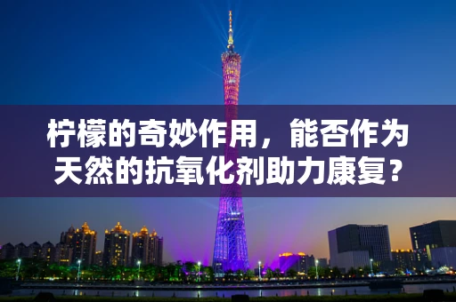柠檬的奇妙作用，能否作为天然的抗氧化剂助力康复？
