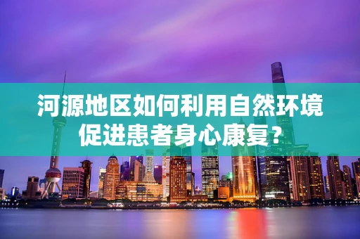 河源地区如何利用自然环境促进患者身心康复？