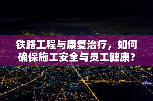 铁路工程与康复治疗，如何确保施工安全与员工健康？