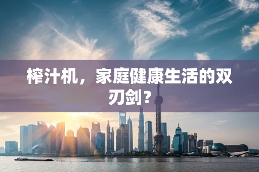 榨汁机，家庭健康生活的双刃剑？