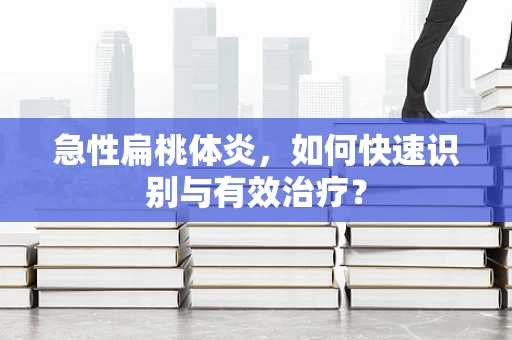 急性扁桃体炎，如何快速识别与有效治疗？