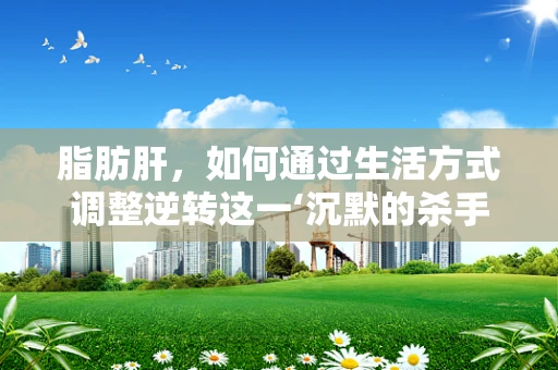 脂肪肝，如何通过生活方式调整逆转这一‘沉默的杀手’？