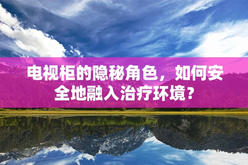 电视柜的隐秘角色，如何安全地融入治疗环境？