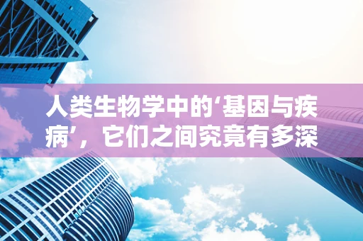 人类生物学中的‘基因与疾病’，它们之间究竟有多深的联系？