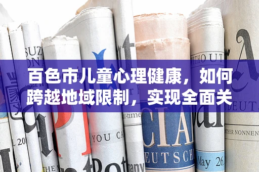 百色市儿童心理健康，如何跨越地域限制，实现全面关爱？