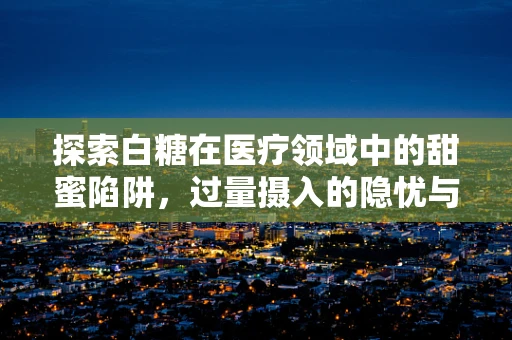 探索白糖在医疗领域中的甜蜜陷阱，过量摄入的隐忧与应对策略