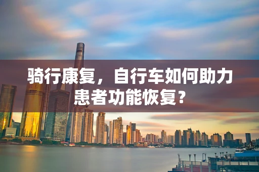 骑行康复，自行车如何助力患者功能恢复？