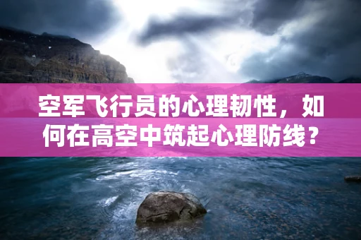 空军飞行员的心理韧性，如何在高空中筑起心理防线？