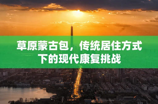 草原蒙古包，传统居住方式下的现代康复挑战