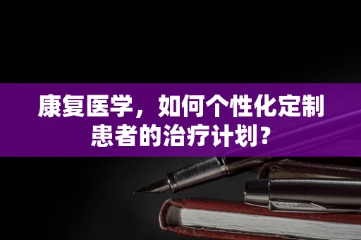 康复医学，如何个性化定制患者的治疗计划？