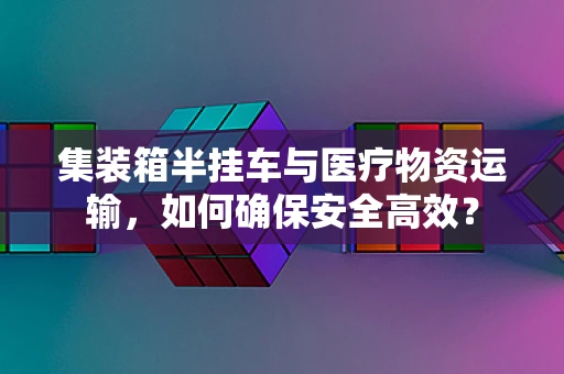 集装箱半挂车与医疗物资运输，如何确保安全高效？