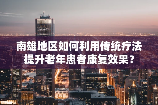 南雄地区如何利用传统疗法提升老年患者康复效果？