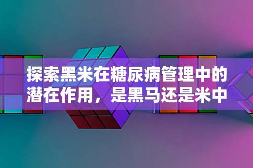 探索黑米在糖尿病管理中的潜在作用，是黑马还是米中瑰宝？