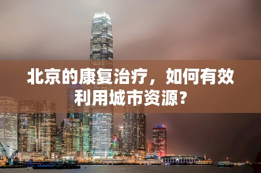 北京的康复治疗，如何有效利用城市资源？