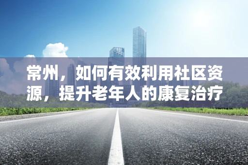 常州，如何有效利用社区资源，提升老年人的康复治疗可及性？