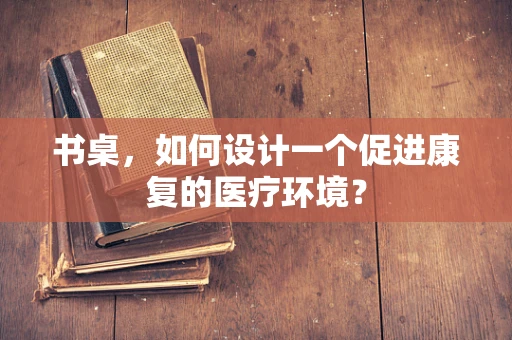 书桌，如何设计一个促进康复的医疗环境？