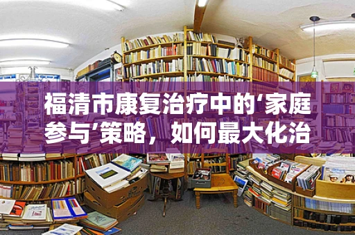 福清市康复治疗中的‘家庭参与’策略，如何最大化治疗效果？
