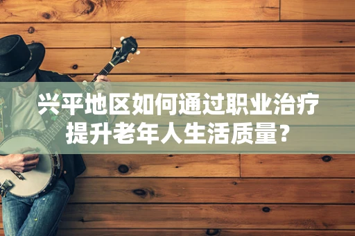 兴平地区如何通过职业治疗提升老年人生活质量？