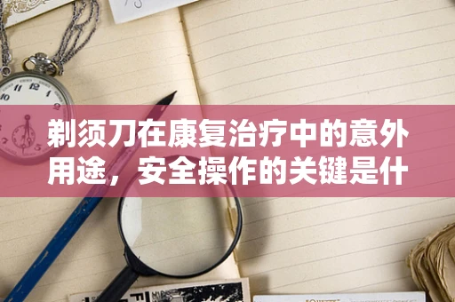 剃须刀在康复治疗中的意外用途，安全操作的关键是什么？