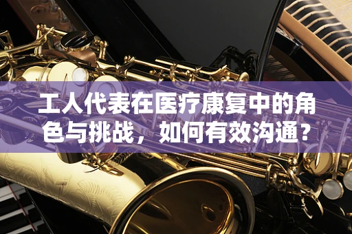 工人代表在医疗康复中的角色与挑战，如何有效沟通？
