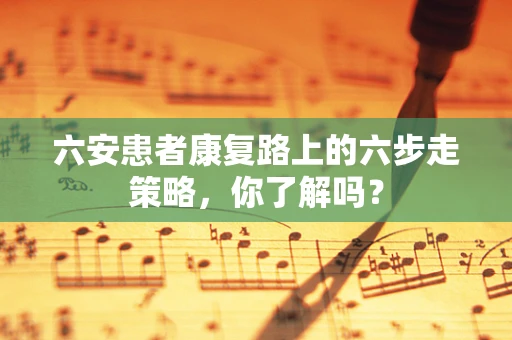 六安患者康复路上的六步走策略，你了解吗？