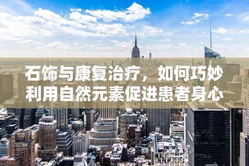 石饰与康复治疗，如何巧妙利用自然元素促进患者身心恢复？