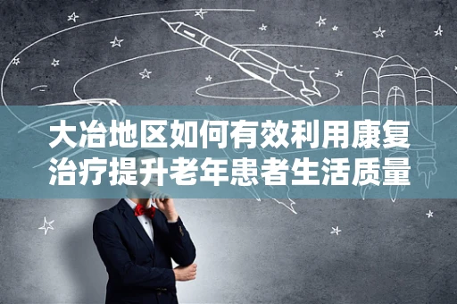 大冶地区如何有效利用康复治疗提升老年患者生活质量？