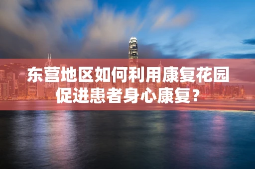 东营地区如何利用康复花园促进患者身心康复？