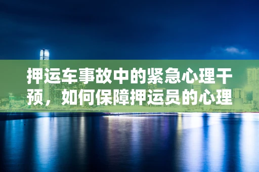 押运车事故中的紧急心理干预，如何保障押运员的心理安全？