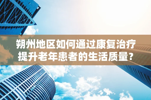 朔州地区如何通过康复治疗提升老年患者的生活质量？