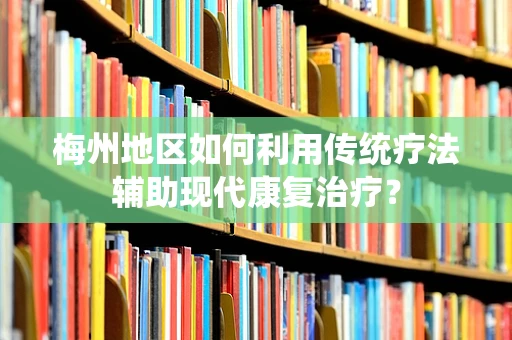 梅州地区如何利用传统疗法辅助现代康复治疗？