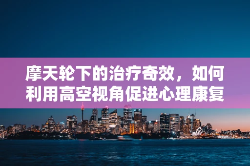 摩天轮下的治疗奇效，如何利用高空视角促进心理康复？