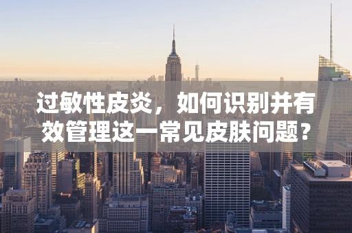 过敏性皮炎，如何识别并有效管理这一常见皮肤问题？
