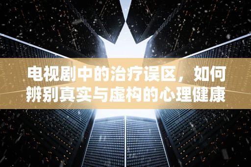 电视剧中的治疗误区，如何辨别真实与虚构的心理健康指导？