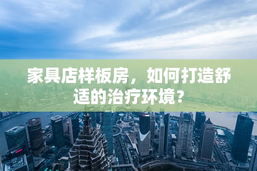 家具店样板房，如何打造舒适的治疗环境？