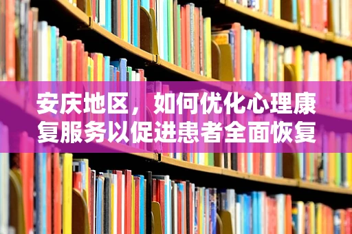 安庆地区，如何优化心理康复服务以促进患者全面恢复？
