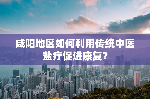 咸阳地区如何利用传统中医盐疗促进康复？