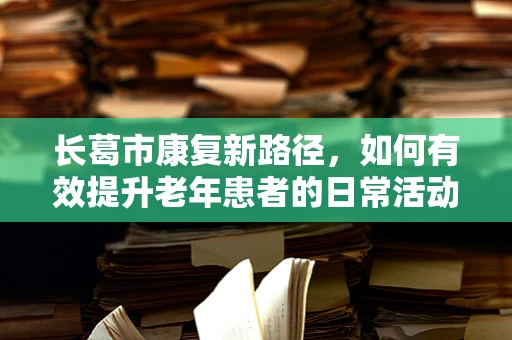 长葛市康复新路径，如何有效提升老年患者的日常活动能力？