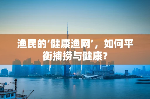 渔民的‘健康渔网’，如何平衡捕捞与健康？
