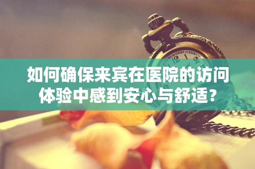 如何确保来宾在医院的访问体验中感到安心与舒适？
