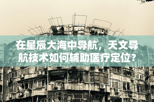 在星辰大海中导航，天文导航技术如何辅助医疗定位？