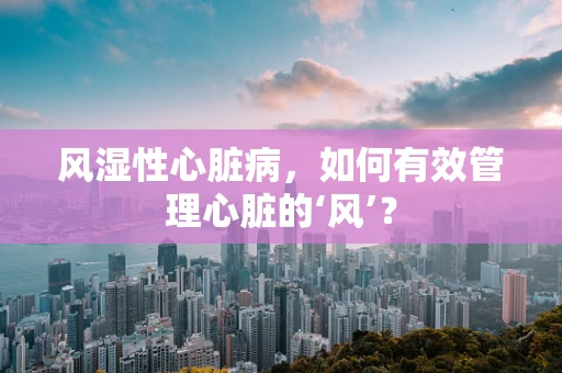 风湿性心脏病，如何有效管理心脏的‘风’？