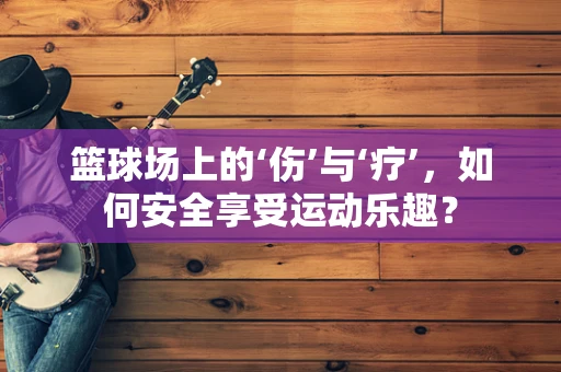 篮球场上的‘伤’与‘疗’，如何安全享受运动乐趣？