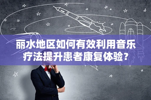 丽水地区如何有效利用音乐疗法提升患者康复体验？