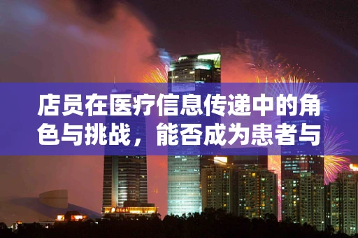 店员在医疗信息传递中的角色与挑战，能否成为患者与医院之间的有效桥梁？