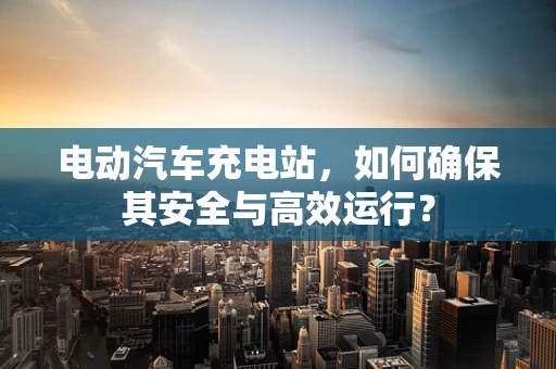 电动汽车充电站，如何确保其安全与高效运行？