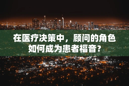 在医疗决策中，顾问的角色如何成为患者福音？