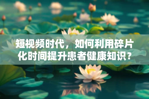短视频时代，如何利用碎片化时间提升患者健康知识？
