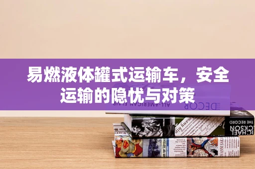 易燃液体罐式运输车，安全运输的隐忧与对策