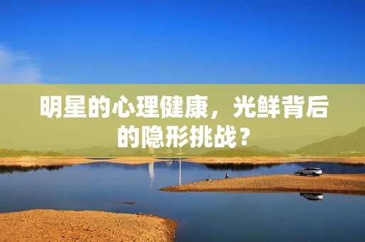 明星的心理健康，光鲜背后的隐形挑战？